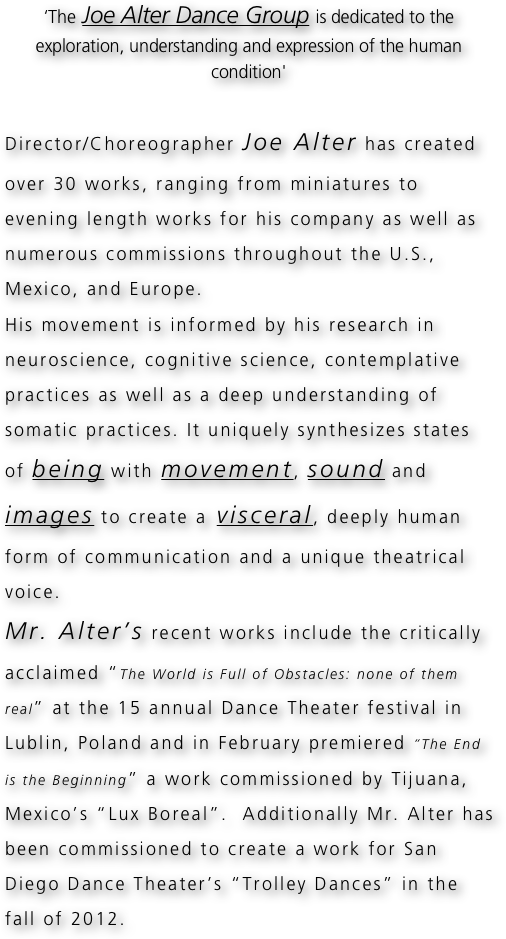 ‘The Joe Alter Dance Group is dedicated to the exploration, understanding and expression of the human condition'

Director/Choreographer Joe Alter has created over 30 works, ranging from miniatures to evening length works for his company as well as numerous commissions throughout the U.S., Mexico, and Europe.
His movement is informed by his research in neuroscience, cognitive science, contemplative practices as well as a deep understanding of somatic practices. It uniquely synthesizes states of being with movement, sound and images to create a visceral, deeply human form of communication and a unique theatrical voice.
Mr. Alter’s recent works include the critically acclaimed “The World is Full of Obstacles: none of them real” at the 15 annual Dance Theater festival in Lublin, Poland and in February premiered “The End is the Beginning” a work commissioned by Tijuana, Mexico’s “Lux Boreal”.  Additionally Mr. Alter has been commissioned to create a work for San Diego Dance Theater’s “Trolley Dances” in the fall of 2012. 
